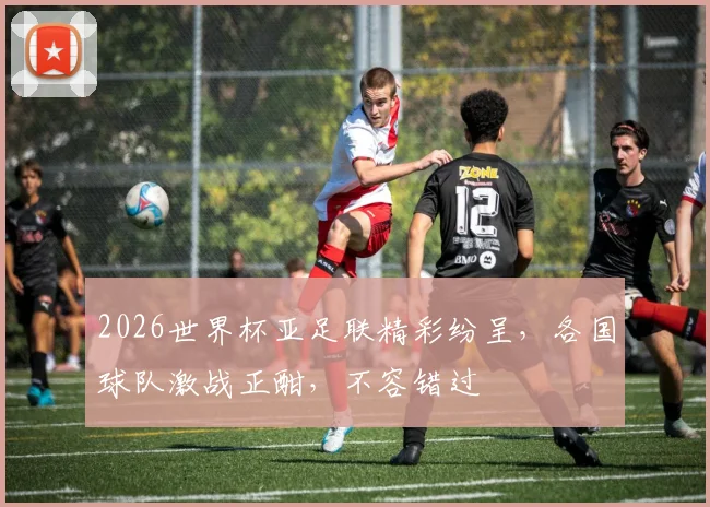 2026世界杯亚足联精彩纷呈，各国球队激战正酣，不容错过