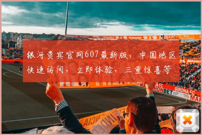 银河贵宾官网607最新版，中国地区快速访问，立即体验，三重惊喜等你来