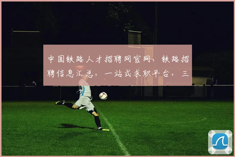 中国铁路人才招聘网官网，铁路招聘信息汇总，一站式求职平台，三重福利，不容错过，立即加入
