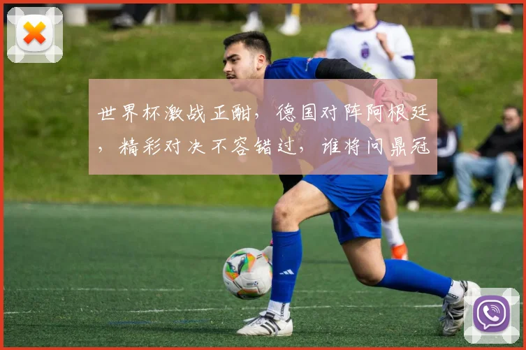 世界杯激战正酣，德国对阵阿根廷，精彩对决不容错过，谁将问鼎冠军