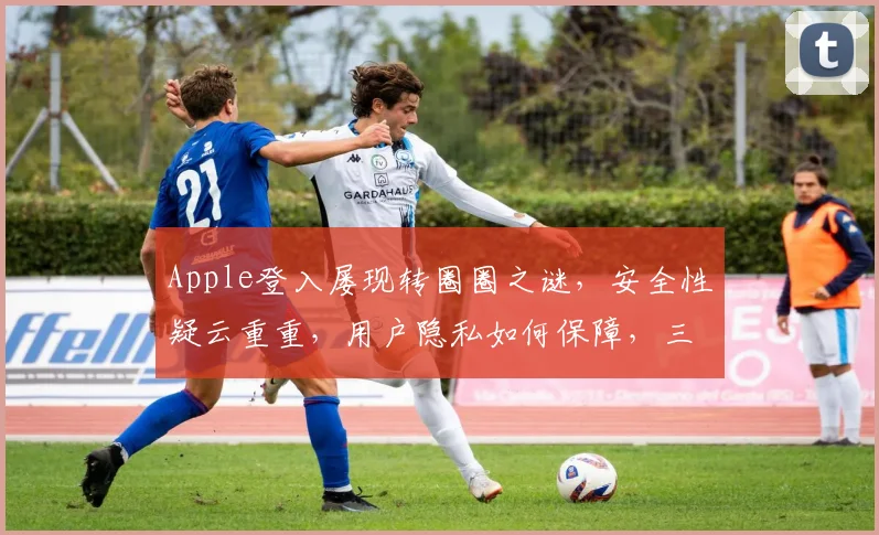 Apple登入屡现转圈圈之谜，安全性疑云重重，用户隐私如何保障，三大疑点待解，持续关注